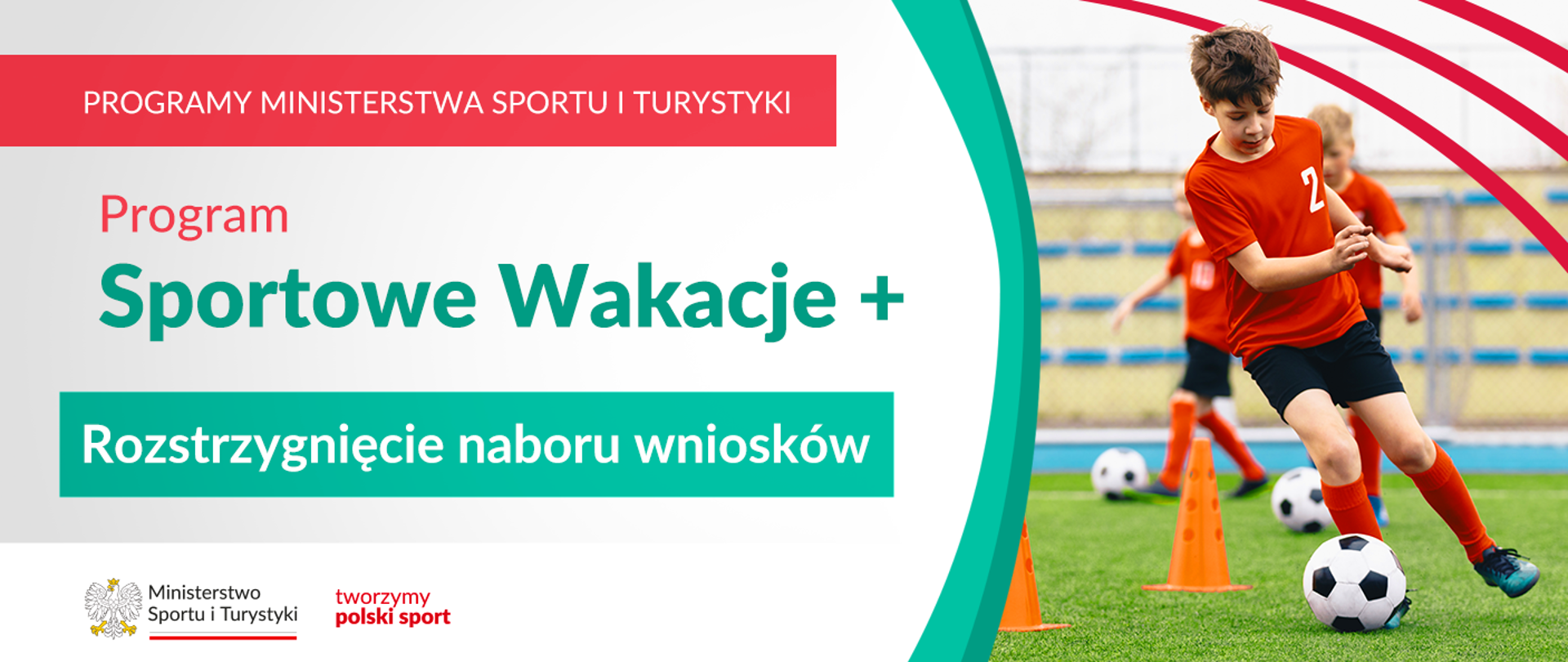 Grafika. Z lewej strony napisy jeden pod drugim: (1) na czerwonym pasku dużymi białymi literami: PROGRAMY MINISTERSTWA SPORTU I TURYSTYKI; (2) na jasnym tle: Program Sportowe Wakacje + (2) białymi literami na zielonym kafelku: Rozstrzygnięcie naboru wniosków Na dole na białym pasku logotypy MSiT oraz tworzymy polski sport. Z prawej strony zdjęcie: chłopiec na boisku z piłką przy nodze biegnie slalomem między pachołkami. Z tyłu dwoje innych dzieci.