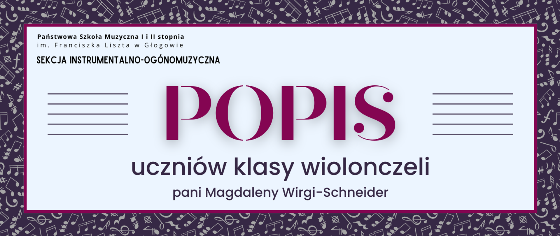 Grafika zawiera napisy: pełna nazwa szkoły w dwóch rzędach, "SEKCJA INSTRUMENTALNO-OGÓLNOMUZYCZNA", "POPIS uczniów klasy wiolonczeli pani Magdaleny Wirgi-Schneider". Napisy rozmieszczone w centrum, w prostokątnym polu w jasnym odcieniu szarości, z ciemnoróżowym obramowaniem. Nazwa szkoły i sekcji w lewym górnym narożniku pola, litery czarne. Słowo "POPIS" w centrum, wyróżnione dużym rozmiarem i ozdobnym krojem czcionki oraz kolorem ciemnoróżowym. Z jego prawej i lewej strony równoległe krótkie linie tworzące symbole pięciolinii. Pozostała treść w dolnej części pola, wyrównana do środka. Litery i pięciolinie w kolorze ciemnofioletowym. Tło za prostokątnym polem ciemnofioletowe, z drobnymi symbolami nut i znaków muzycznych w kolorze szarym, rozmieszczonymi gęsto i nieregularnie.