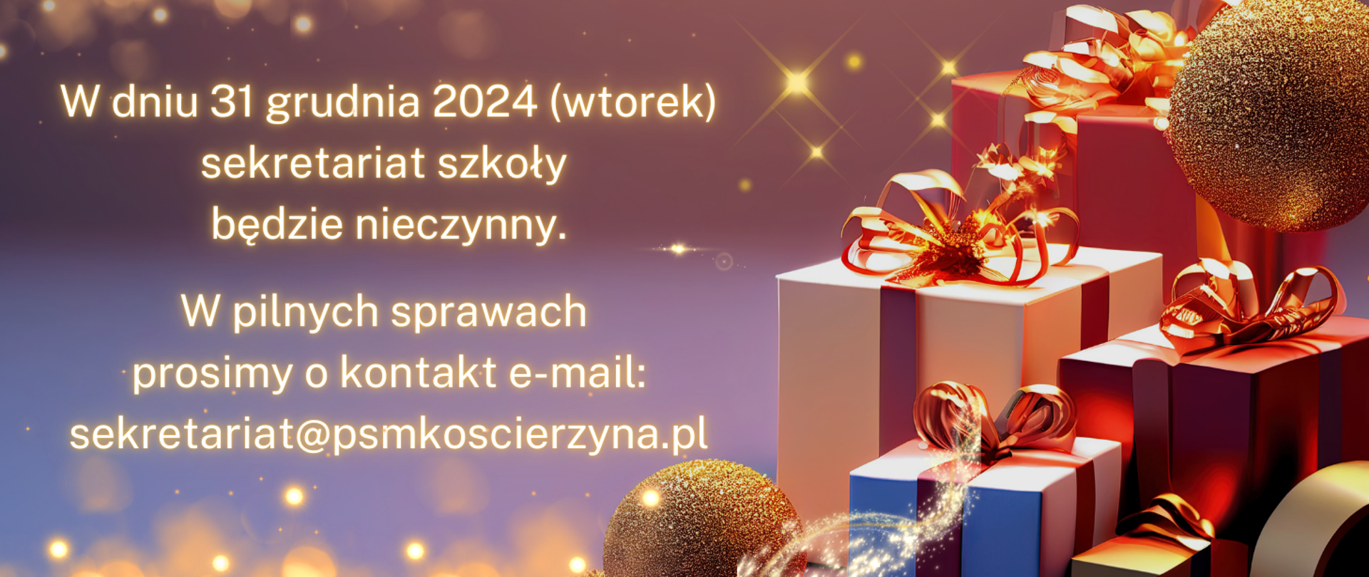 Po prawej stronie obrazka prezenty ze złotymi wstążkami oraz dwie złote brokatowe bombki. Po prawej stronie biały napis: "W dniu 31 grudnia 2024 (wtorek) sekretariat szkoły będzie nieczynny. W pilnych sprawach prosimy o kontakt e-mail: sekretariat@psmkoscierzyna.pl". Tło obrazka w kolorze różowo- niebieskim z mieniącymi się kulkami.