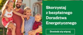 Grafika promująca Projekt Doradztwa Energetycznego 2.0. Po prawej stronie napis: "Skorzystaj z bezpłatnego Doradztwa Energetycznego. Dowiedz się więcej". Po lewej stronie czteroosobowa rodzina, a tle dom. Na samym dole grafiki są logotypy: Funduszy Europejskich, barw RP, flagi UE, Projektu Doradztwa Energetycznego.