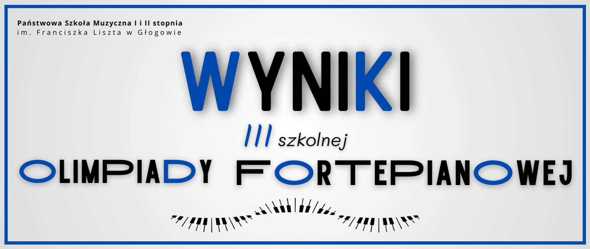 Grafika zawiera tekst: "WYNIKI III szkolnej OLIMPIADY FORTEPIANOWEJ". Napis w części środkowej, w trzech rzędach, różne wielkości i kroje czcionki, litery czarne i niebieskie. W lewym górnym rogu pełna nazwa szkoły, w dwóch rzędach, litery czarne. Tło w bardzo jasnym odcieniu szarości, niebieskie obramowanie.