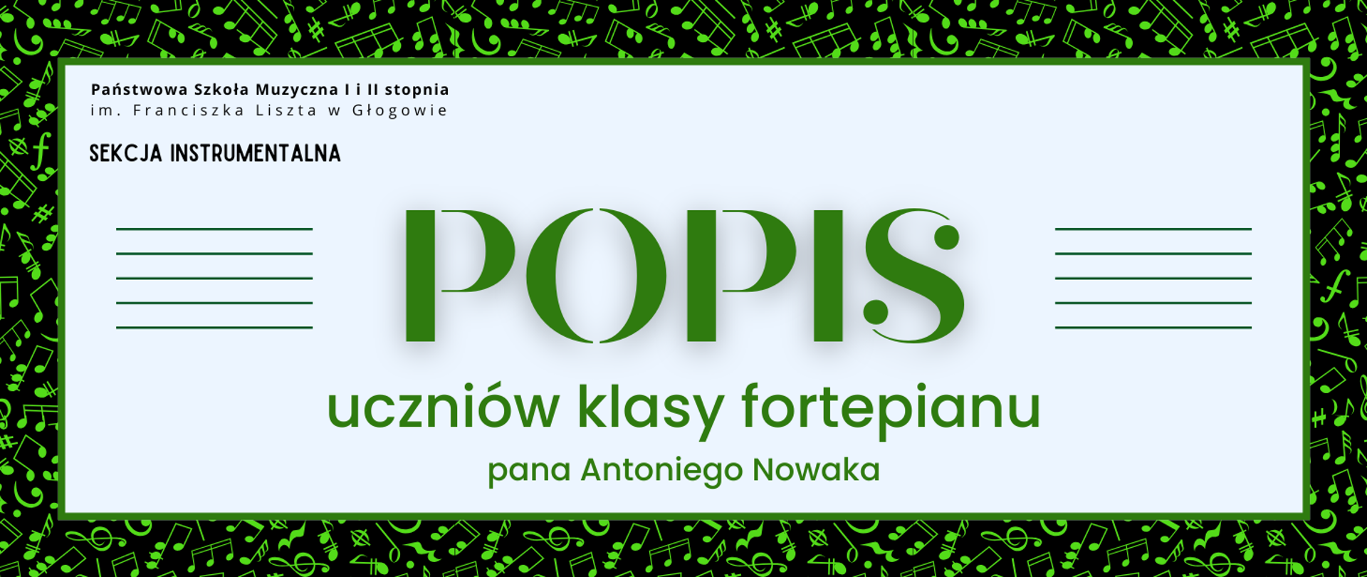 Grafika zawiera napisy: pełna nazwa szkoły w dwóch rzędach, "SEKCJA INSTRUMENTALNA", "POPIS uczniów klasy fortepianu pana Antoniego Nowaka". Napisy rozmieszczone w centrum, w prostokątnym polu w jasnym odcieniu szarości, z zielonym obramowaniem. Nazwa szkoły i sekcji w lewym górnym narożniku pola, litery czarne. Słowo "POPIS" w centrum, wyróżnione dużym rozmiarem i ozdobnym krojem czcionki. Z jego prawej i lewej strony równoległe krótkie linie tworzące symbole pięciolinii. Pozostała treść w dolnej części pola, wyrównana do środka. Litery i pięciolinie w kolorze zielonym. Tło za prostokątnym polem czarne, z drobnymi symbolami nut i znaków muzycznych w kolorze zielonym, rozmieszczonymi gęsto i nieregularnie.