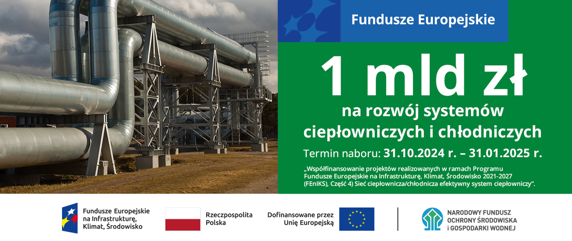 Po lewej stronie zdjęcie przedstawiające rurociągi. Po prawej na zielonym tle tekst: 1 mld zł na rozwój systemów ciepłowniczych i chłodniczych. Termin naboru: 31.10.2024 r. - 31.01.2025 r. „Współfinansowanie projektów realizowanych w ramach Programu Fundusze Europejskie na Infrastrukturę, Klimat, Środowisko 2021-2027 (FEnIKS), Część 4) Sieć ciepłownicza/chłodnicza efektywny system ciepłowniczy”.
Na dole planszy zostały umieszczone następujące logotypy: Logotyp Fundusze Europejskie na Infrastrukturę, Klimat, Środowisko; Flaga Rzeczpospolitej Polskiej, Logotyp Dofinansowane przez Unię Europejską oraz logotyp Narodowego Funduszu Ochrony Środowiska i Gospodarki Wodnej.