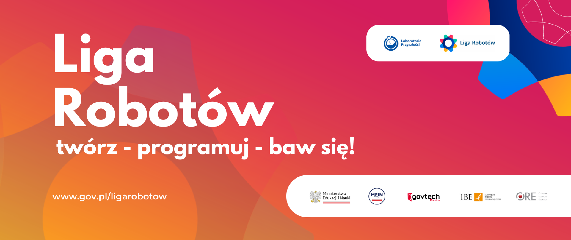 Po lewej napis:
Liga Robotów
twórz - programuj - baw się!
www.gov.pl/ligarobotow
Po prawej na górze logotypy: Laboratoria Przyszłości i Liga Robotów
Po prawej na dole logotypy: Ministerstwo Edukacji i Nauki, MEiNTech, GovTech Polska, Instytut Badań Edukacyjnych, Ośrodek Rozwoju Edukacji