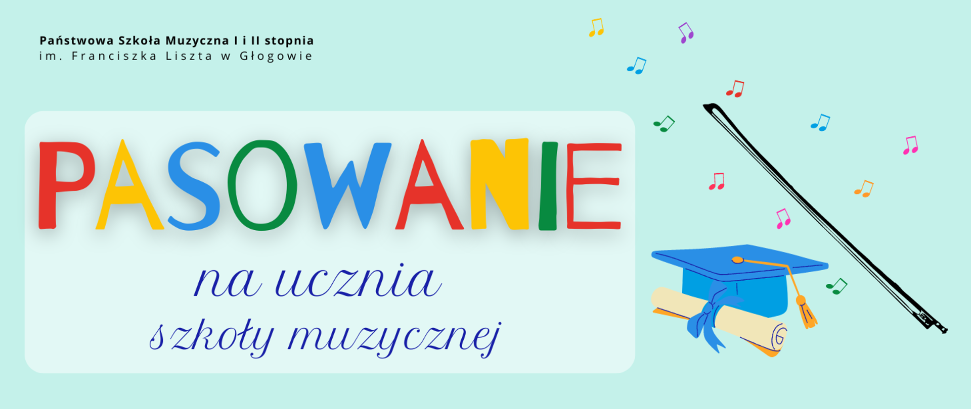 Treść napisów: "Państwowa Szkoła Muzyczna I i II stopnia im. Franciszka Liszta w Głogowie PASOWANIE na ucznia szkoły muzycznej" Napisy rozmieszczone w lewej części grafiki. Nazwa szkoły w lewym górnym rogu, litery czarne. W części środkowej słowo tekst umieszczony na jaśniejszym prostokątnym polu: "PASOWANIE" - litery w różnych kolorach, duża czcionka. Pozostała część napisów w kolorze ciemnoniebieskim, w dwóch rzędach w dolnej części obrazu. Elementy graficzne - rysunki rozmieszczone w prawej części: uczniowski niebieski biret z rulonem i ukośnie ułożony czarny smyczek. Wokół smyczka nieregularnie rozmieszczone symbole nut w różnych kolorach. Tło jasnozielone.