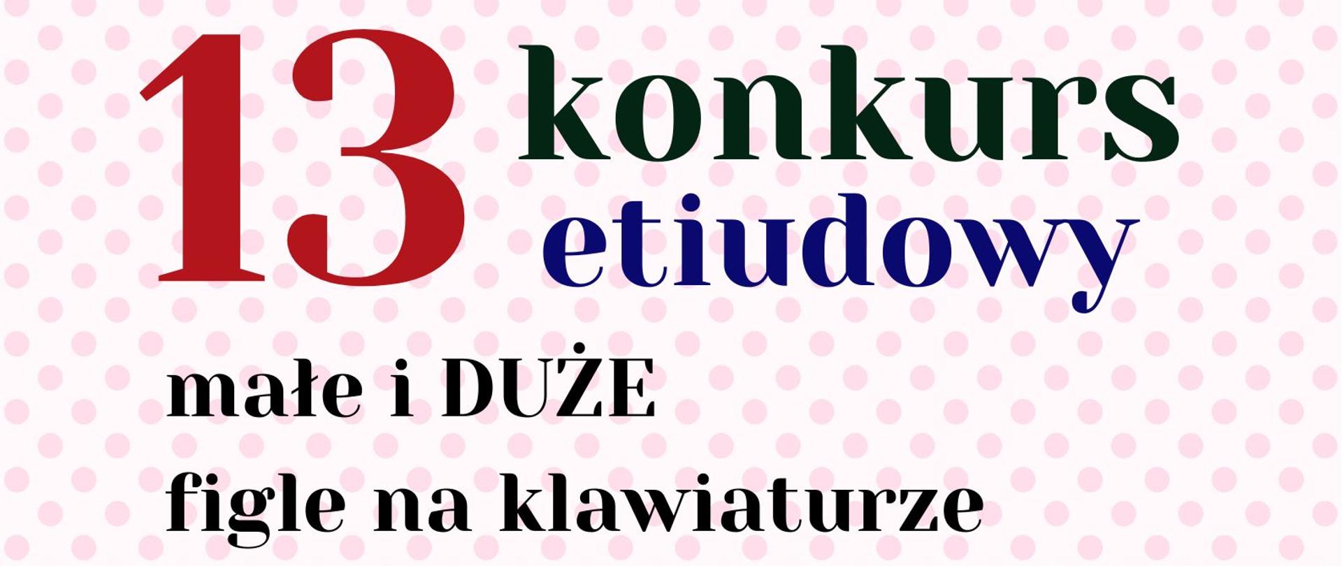 Plakat na którym w górnej części widnieje różowe tło z kropkami. Na jego tle widoczny jest czarno granatowo niebieski napis "sekcja fortepianu zaprasza na 13 konkurs etiudowy małe i DUŻE figle na klawiaturze". W środkowej części plakatu na beżowym tle umieszczone zostały grafiki przedstawiające klucze wiolinowe, nuty, krzyżyki, bemole, czerwone serca oraz fortepian. W dolnej części na różowym tle z kropkami umieszczone zostało logo szkoły oraz następująca informacja tekstowa "13.02.2025 r. godz. 16:00".