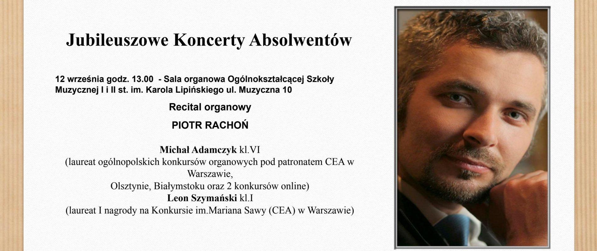 Grafika przedstawia plakat zapowiadający recital organowy Piotra Rachonia, Michała Adamczyka i Leona Szymańskiego, który odbędzie się 12 września 2024 r. w Sali organowej Ogólnokształcącej Szkoły Muzycznej I i II st. im. Karola Lipińskiego w Lublinie. Koncert ten organizowany jest w ramach cyklu pt. "Jubileuszowe Koncerty Absolwentów". Grafika przedstawia brązowe prążkowane tło, na którym czterema srebrno-złotymi pineskami przyczepiono białą kartkę stanowiącą tło napisów w kolorze czarnym zawierającym w/w treść. Po prawej stronie umieszczono zdęcie przedstawiającą twarz człowieka płci męskiej o zamyślonym spojrzeniu.
