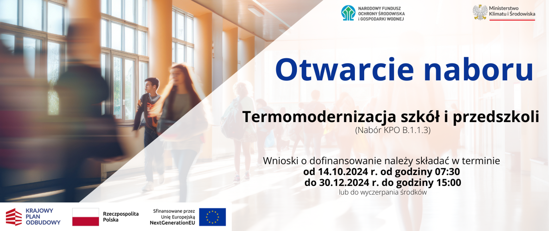 W tle planszy jest zdjęcie z korytarza szkolnego, na którym są uczniowie. Po prawej stronie znajduje się biały element z lekkim efektem przejrzystości. W prawym górnym rogu są 2 logotypy: Logotyp Narodowego Funduszu Ochrony Środowiska i Gospodarki Wodnej oraz Logotyp Ministerstwa Klimatu i Środowiska. Pod spodem jest następujący tekst: Otwarcie Naboru. Pod tym elementem zostało dopisane: Termomodernizacja szkół i przedszkoli (Nabór KPO B.1.1.3). Wnioski o dofinansowanie należy składać w terminie od 14.10.2024 r. od godziny 7:30 do 30.12.2024 r. do godziny 15:00 lub do wyczerpania środków.
Na dole planszy w lewym dolnym rogu są 3 logotypy. Od lewej strony logotyp Krajowego Planu Odbudowy, Flaga Rzeczpospolitej Polskiej oraz Flaga UE z dopiskiem Sfinansowane przez Unię Europejską NextGenerationEU.