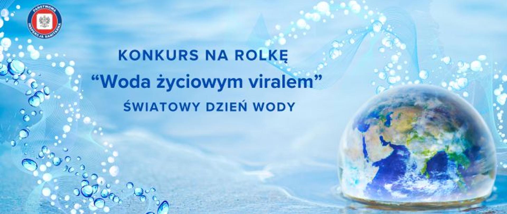 Na tle niebieskiej wody po prawej stronie kula ziemska. Na środku napis Konkurs na rolkę "woda życiowym viralem" - światowy Dzień Wody. W lewy górnym rogu okrągłe logo Państwowej Inspekcji Sanitarnej przedstawiające czarnego orła na białym kwadratowym tle, które otoczone jest czerwonym wypełnieniem. Zewnętrzną część logo otacza granatowy okrąg z napisem Państwowa Inspekcja Sanitarna w kolorze białym.