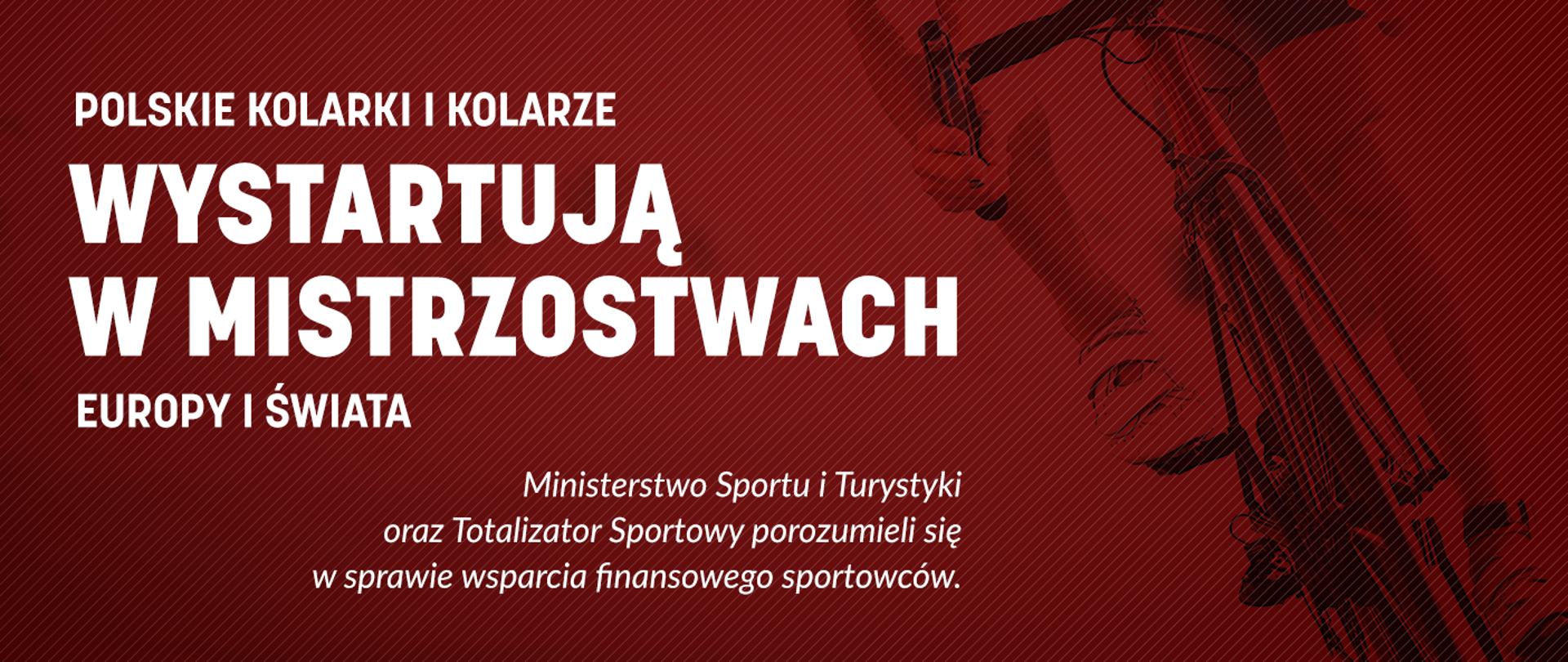 Grafika. Na ciemnoczerwonym tle biały napis: POLSKIE KOLARKI I KOLARZE WYSTARTUJĄ W MISTRZOSTWACH EUROPY I ŚWIATA. Ministerstwo Sportu i Turystyki oraz Totalizator Sportowy porozumieli się w sprawie wsparcia finansowego sportowców.