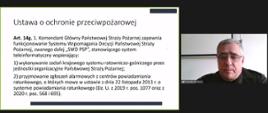 wycinek z wideokonferencji. po lewej stronie widać slajd, który jest omawiany. treść slajdu "ustawa o ochronie przeciwpożarowej. art. 14g. 1. Komendant Główny Państwowej Straży Pożarnej zapewnia funkcjonowanie Systemu Wspomagania Decyzji Państwowej Straży Pożarnej, zwanego dalej "SWD PSP", stanowiącego system teleinformatyczny wspierający: 1.) wykonywanie zadań krajowego systemu ratowniczo-gaśniczego przez jednostki organizacyjne Państwowej Straży Pożarnej; 2) przyjmowanie zgłoszeń alarmowych z centrów powiadamiania ratunkowego, o których mowa w ustawie z dnia 22 listopada 2013 r. o systemie powiadamiania ratunkowego (Dz. U. z 2019 r. poz. 1077 oraz z 2020 r. poz 568 i 695). Po prawej stronie obrazka widać prowadzącego szkolenie.