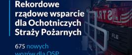 Na granatowym tle napis rekordowe rządowe wsparcie dla Ochotniczych Straży Pożarnych 675 nowych wozów bojowych. Z prawej strony przód samochodu strażackiego.