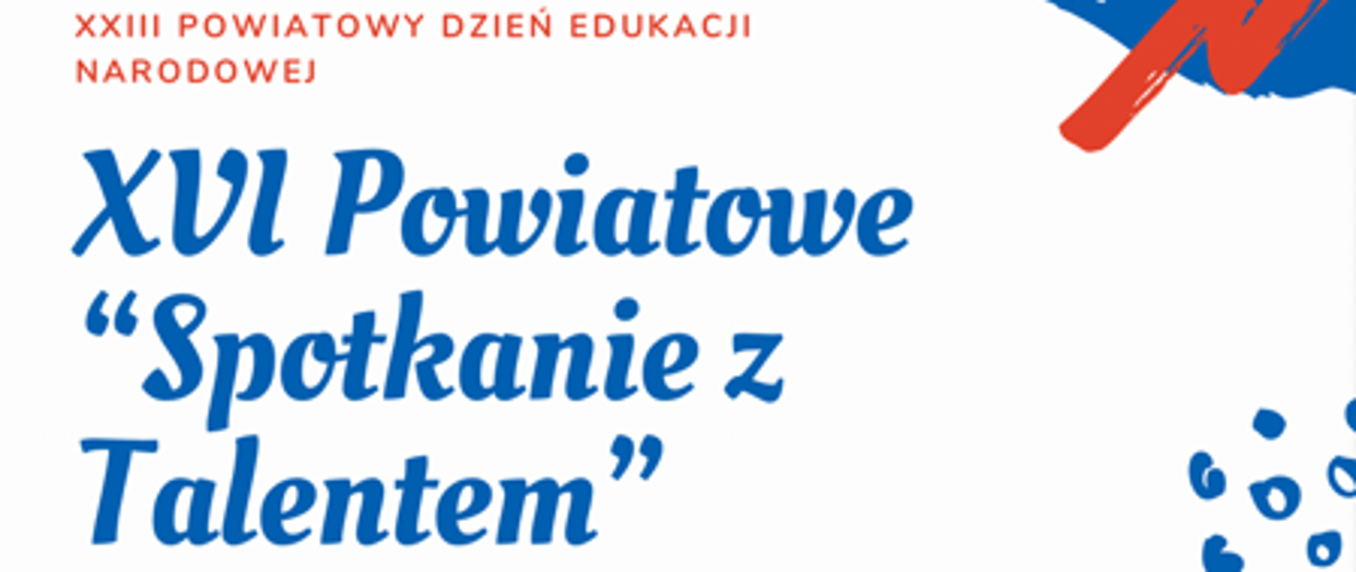 
Plakat z okazji DEN i XVI Powiatowych spotkań z talentem. Na białym tle w każdym rogu plakatu mozaika w kolorach czerwono niebieskich. Na górze czerwonymi literami napisano XXIII Powiatowy Dzień Edukacji Narodowej, poniżej niebieskimi literami spotkanie z talentem. Na dole czerwonymi literami napisano date, godzinę i miejsce spotkania.