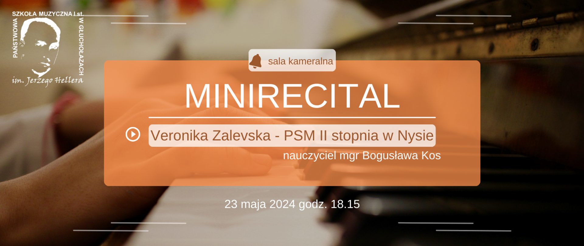 Kolorystyka beżowa, w tle rozmyta klawiatura fortepianu oraz dłonie pianisty W lewym górnym rogu białe transparentne logo szkoły muzycznej w Głuchołazach pośrodku brunatny prostokąt z wydzielonymi jaśniejszymi elementami od góry symbol dzwonka sala kameralna poniżej duża czcionka kolor biały mi nie recital oddzielony kreską znak Play oraz Veronika Zalevska – PSM II stopnia w Nysie nauczyciel magister Bogusława Kos na samym dole 23 maja 2024 godzina 18:15
