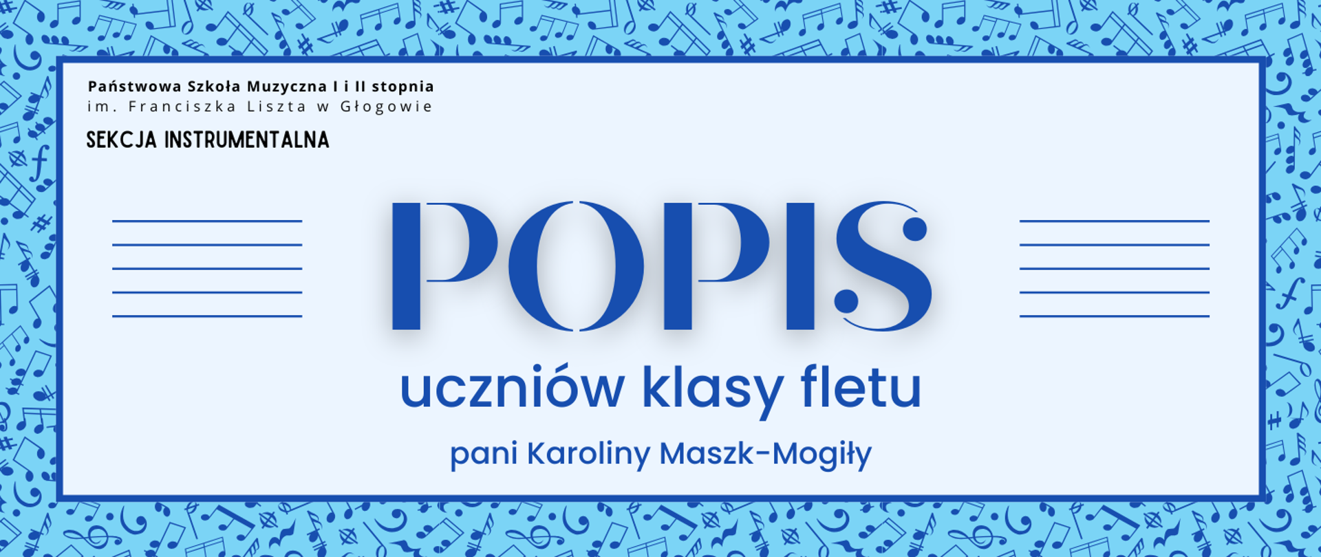 Grafika zawiera napisy: pełna nazwa szkoły w dwóch rzędach, "SEKCJA INSTRUMENTALNA", "POPIS uczniów klasy fletu pani Karoliny Maszk-Mogiły". Napisy rozmieszczone w centrum, w prostokątnym polu w jasnym odcieniu szarości, z ciemnoniebieskim obramowaniem. Nazwa szkoły i sekcji w lewym górnym narożniku pola, litery czarne. Słowo "POPIS" w centrum, wyróżnione dużym rozmiarem i ozdobnym krojem czcionki. Z jego prawej i lewej strony równoległe krótkie linie tworzące symbole pięciolinii. Pozostała treść w dolnej części pola, wyrównana do środka. Litery i pięciolinie w kolorze niebieskim. Tło za prostokątnym polem niebieskie, z drobnymi symbolami nut i znaków muzycznych w kolorze ciemnoniebieskim, rozmieszczonymi gęsto i nieregularnie.