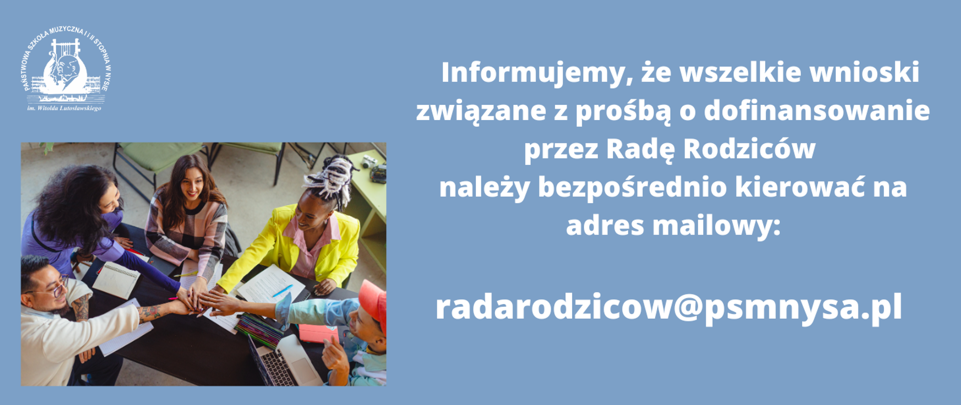 Kafelek. Kolor niby niebieski. W lewym górnym rogu logo szkoły wg ustalonego znaku. Poniżej czwórka młodych ludzi różnych ras siedzi przy stole i trzymają dłoń na dłoni. Azjata ma tatuaże na przedramionach. Wszyscy uśmiechnięci. Biały napis z prawej - informujemy, że wszelkie wnioski związane z prośbą o dofinansowanie przez radę rodziców należy kierować bezpośrednio na adres mailowy: radarodziców@psmnysa.pl