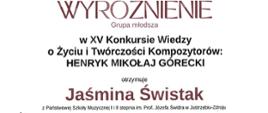 Dyplom wyróżnienia w grupie młodszej otrzymała Jaśmina Świstak w Piętnastym Konkursie Wiedzy o Życiu i Twórczości Kompozytorów: Henryk Mikołaj Górecki w Rybniku dnia dwudziestego trzeciego maja dwa tysiące dwudziestego czwartego roku.