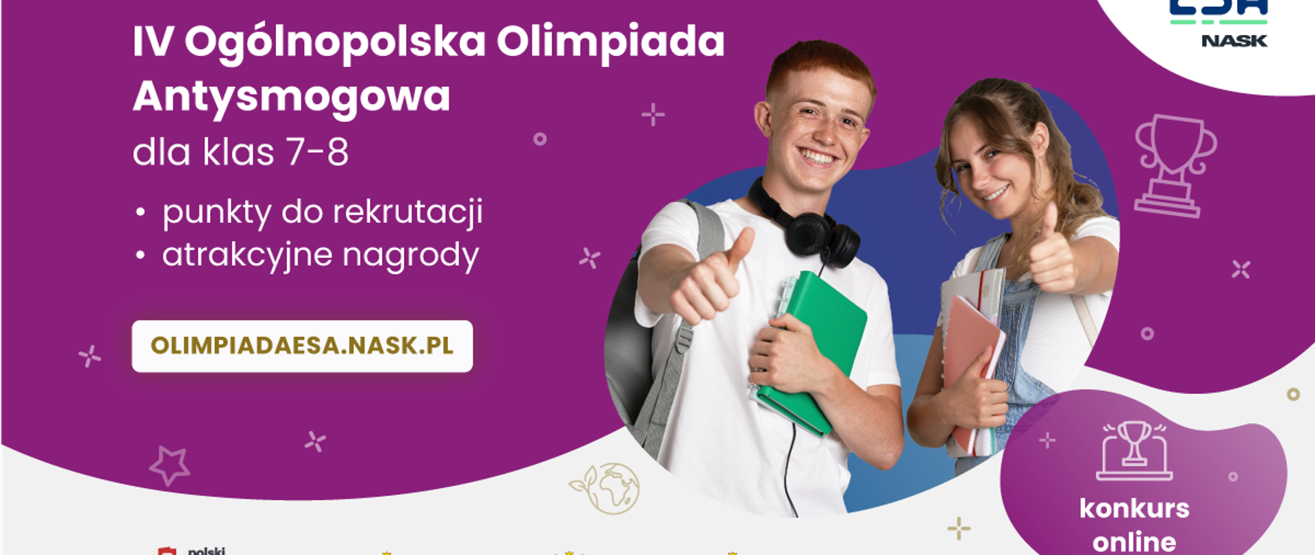 Grafika promująca IV Ogólnopolską Olimpiadę Antysmogową, która skierowana jest do uczniów klas 7-8. W tekście podkreślono, że uczestnicy mogą zdobywać punkty rekrutacyjne i wygrywać atrakcyjne nagrody. Jako punkt odniesienia wymieniona jest strona internetowa "OLIMPIADAESA.NASK.PL".
W centrum grafiki znajdują się dwie osoby. Osoba po lewej trzyma zielony notatnik i prawą ręką wykonuje gest kciuka w górę. Ubrana jest w białą koszulę, a na szyi ma słuchawki. Osoba po prawej trzyma różowy notatnik i również prawą ręką wykonuje gest kciuka w górę. Ubrana jest w jasnoniebieską koszulę.
Tło plakatu jest w przeważającej mierze fioletowe. Na dole grafiki znajdują się loga "Ministerstwa Cyfryzacji, Ministra Edukacji oraz Ministerstwa Klimatu i Środowiska. Po prawej stronie znajduje się okrągły element z tekstem "konkurs online". Na górze po prawej stronie znajduje się logo "ESA NASK".