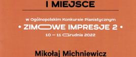 Na pomarańczowym tle napis czarnymi literami: I miejsce, poniżej białymi literami: w Ogólnopolskim Konkursie Pianistycznym "ZIMOWE IMPRESJE 2: 10-11 grudnia 2022, poniżej napis czarny: Mikołaj Michniewicz