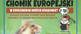 Fragment plakatu. Treść całego plakatu: Chomik europejski w królewskim mieście Krakowie? O tak! Dołącz do nas i pomóż nam szukać chomika w granicach naszego miasta. Czekamy na wszelkie informacje o występowaniu chomika w Krakowie: nory lub obserwacje na polach lub w ogródku; martwy chomik rozjechany na jezdni; chomik przyniesiony przez kota albo psa, itp. Zapraszamy także w teren! Jeśli chcesz dołączyć do poszukiwań i dowiedzieć się więcej o chomiku zadzwoń lub napisz. Kontakt: e-mail: projekt_badawczy_chomik@urk.edu.pl telefon: 723698422, 606211885. Gdy ruszą żniwa, my także ruszymy! Chodźże na pola! Projekt współfinansowany ze środków Miasta Krakowa. Pod plakatem: logo Uniwersytetu Rolniczego w Krakowie i Urzędu Miasta Krakowa.