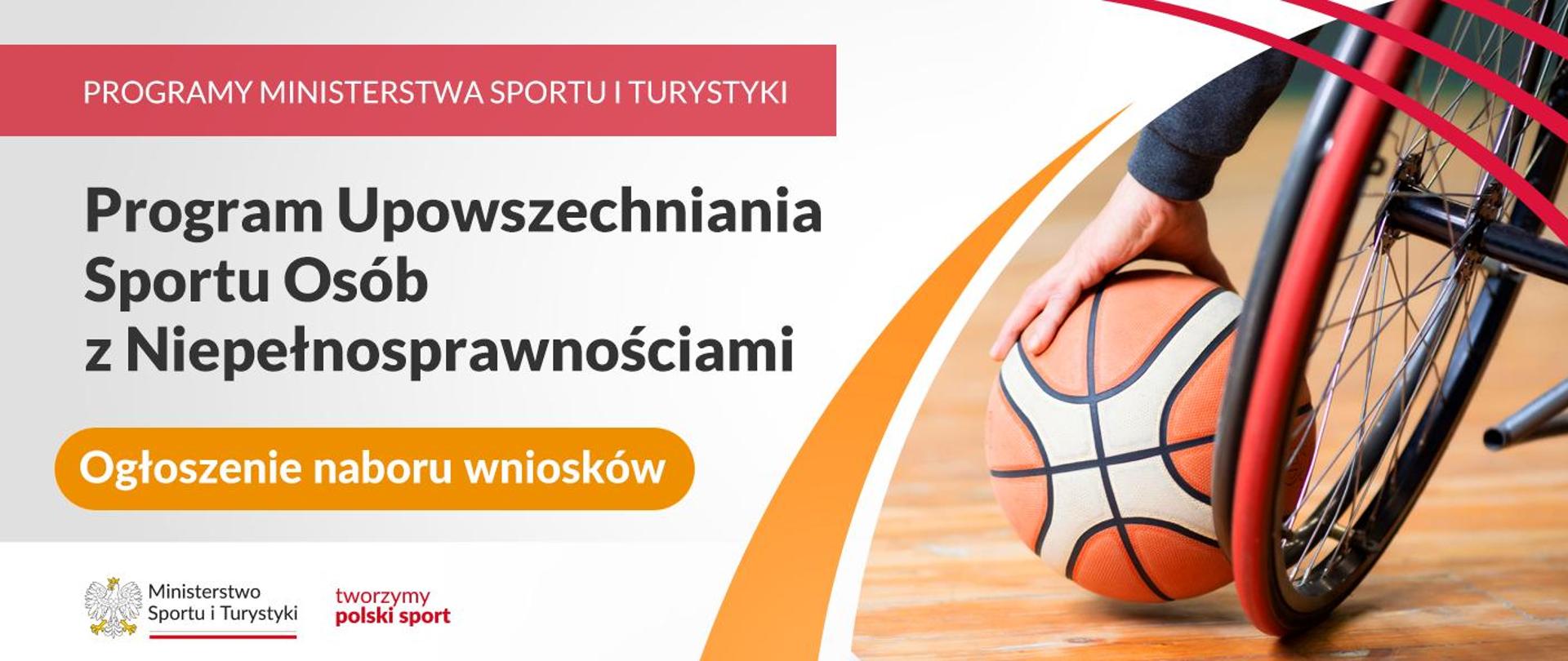 Grafika. Z prawej strony napisy jeden pod drugim: (1) na czerwonym pasku białymi wielkimi literami: "PROGRAMY MINISTERSTWA SPORTU I TURYSTYKI"; (2) na jasnym tle ciemnymi literami: "Program Upowszechniania Sportu Osób z Niepełnosprawnościami", (3) na pomarańczowym kafelku białymi literami: "Ogłoszenie naboru wniosków". Na dole na białym pasku logotyp MSiT i czerwony napis "tworzymy polski sport". Z prawej strony zdjęcie: kółko wózka inwalidzkiego, obok widoczna dłoń osoby siedzącej na nim trzymająca piłke do koszykówki.