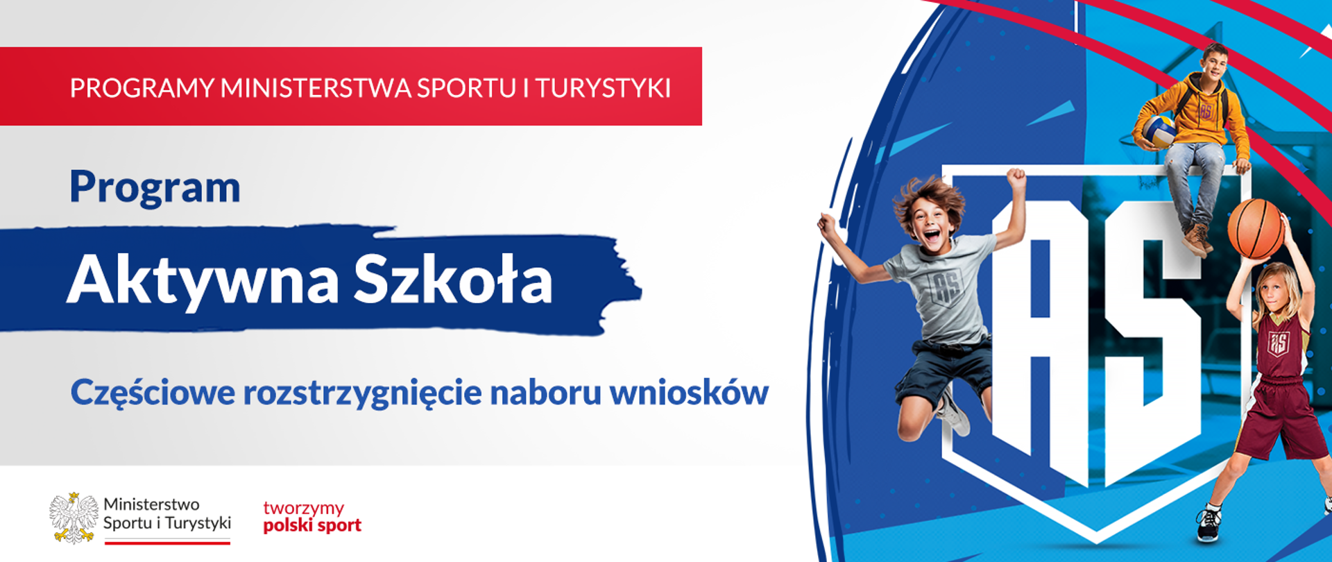 Grafika. Z lewej strony napisy jeden pod drugim: (1) na czerwonym pasku napis białymi dużymi literami: PROGRAMY MINISTERSTWA SPORTU I TURYSTYKI; (2) na jasnym tle granatowymi literami napis: Program; (3) na granatowym tle napis białymi literami: Aktywna Szkoła; (4) na jasnym tle napis granatowymi literami: Częściowe rozstrzygnięcie naboru wniosków. Na dole na białym pasku loga MSiT oraz tworzymy polski sport. Z prawej strony grafika: na niebiesko-granatowym tle białe litery AS, wokół nich obrysowany kształt tarczy szkolnej. Z boków napisu i nad nim trójka dzieci bawiących się/uprawiających sporty.