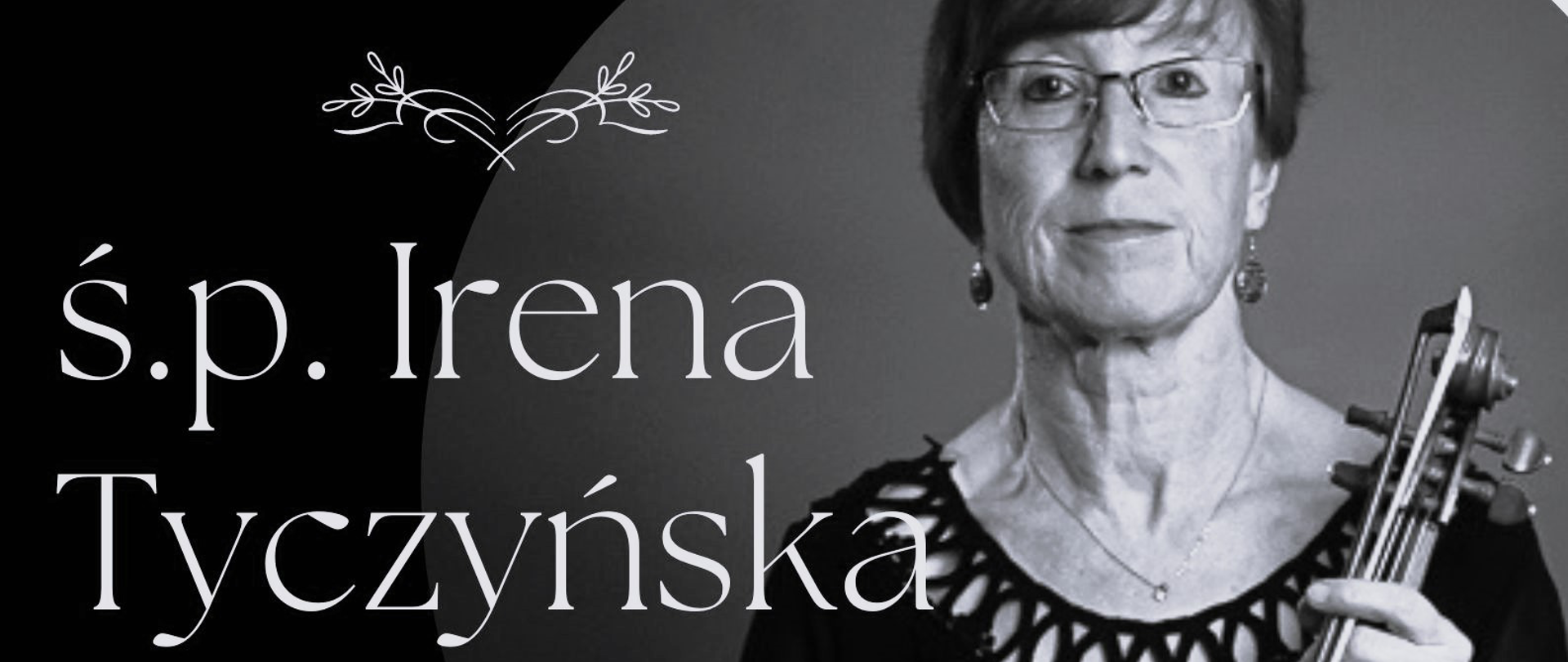 Plakat przedstawiający czarno -białe zdjęcie na czarnym tle, a także napis "ś. p. Irena Tyczyńska zm. 05.05.2023 r.". Poniżej umieszczono fragment cytatu o treści "Odeszłaś cicho, bez słów pożegnania, tak, jakbys nie chciała, swym odejściem smucić... Tak, jakbyś wierzyła w godzinę rozstania, że masz niebawem z dobrą wieścią wrócić...". Autor cytatu: ks. Jan Twardowski. Na dole strony umieszczono napis "Państwowa Szkoła Muzyczna I st. nr 1 w Kędzierzynie-Koźlu"