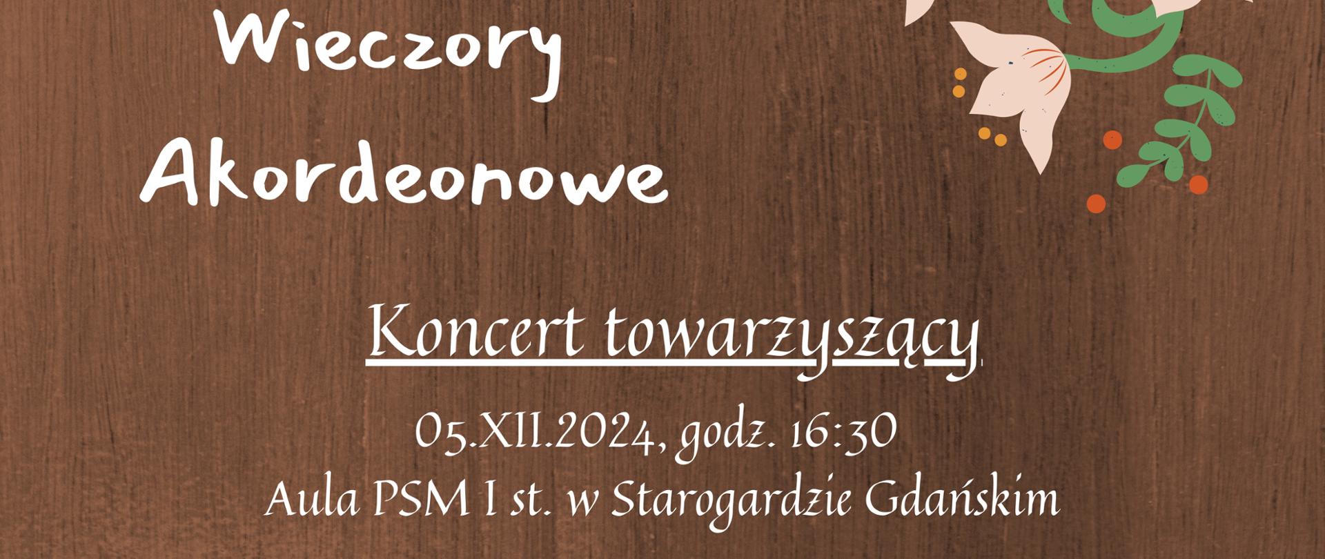 Plakat z brązowym tłem i białymi napisami zapowiadający Koncert towarzyszący 05 grudnia o godz. 16:30 w Auli PSM I st. w Starogardzie Gdańskim w ramach III Wieczorów Akordeonowych. Podczas koncertu wystąpią uczniowie szkół muzycznych. Goście specjalni Jakub Kolańczyk, Dominik Zych. Na plakacie logotypy sponsorów w stopce plakatu, na środku grafika akordeonu a u góry plakatu grafika kociewskich kwiatów. 