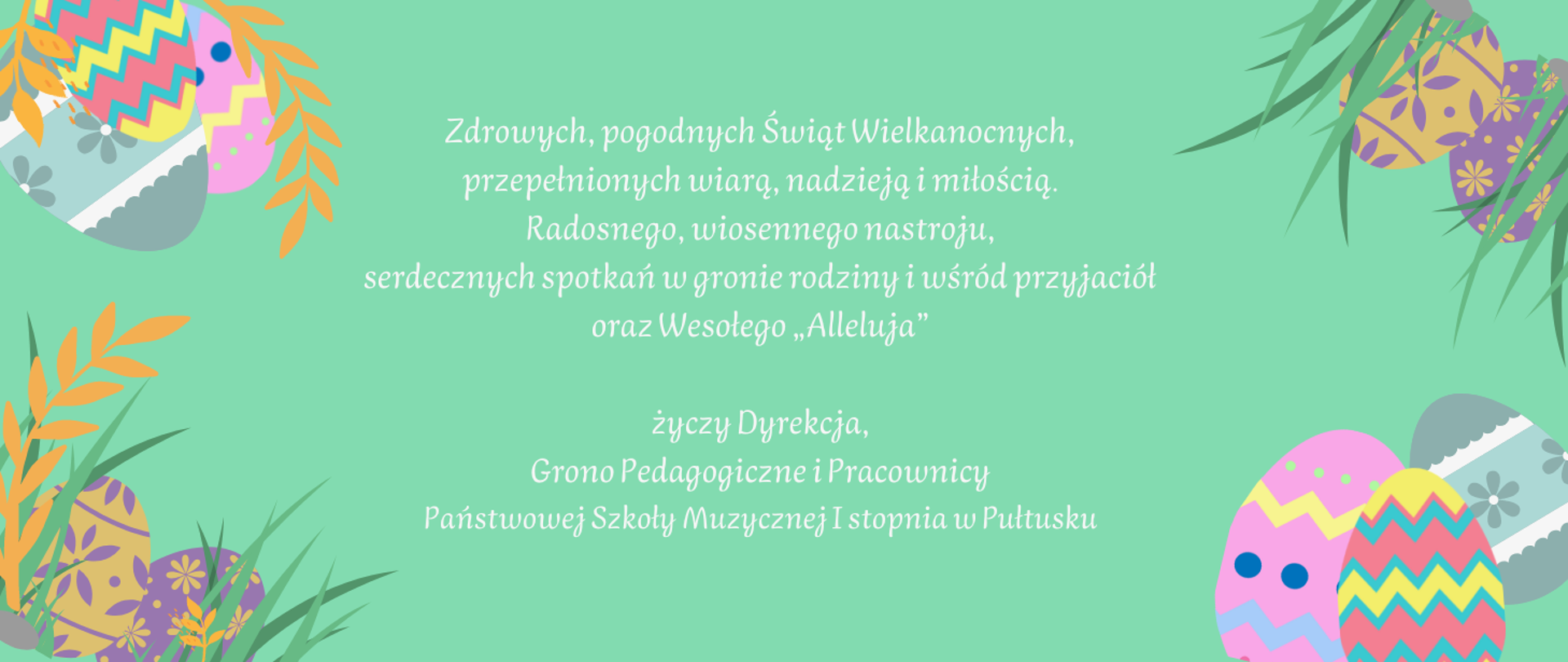 Plakat na zielonym tle przedstawiający życzenia świąteczne. W każdym rogu plakatu kolorowe pisanki z pomarańczowymi gałązkami i zielonymi liśćmi trawy. W części środkowej plakatu w kolorze białym życzenia: Zdrowych, pogodnych Świąt Wielkanocnych, przepełnionych wiarą, nadzieją i miłością. Radosnego, wiosennego nastroju, serdecznych spotkań w gronie rodziny i wśród przyjaciół oraz Wesołego „Alleluja” życzy Dyrekcja, Grono Pedagogiczne i Pracownicy Państwowej Szkoły Muzycznej I stopnia w Pułtusku.