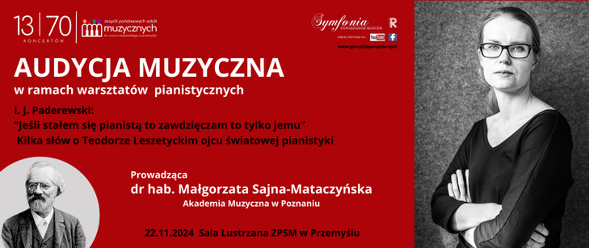 Na ciemno czerwonym tle z prawej górnej strony widnieje zdjęcie prowadzącej audycję i warsztaty dr hab. Małgorzaty Sajny-Mataczyńskiej. W lewej dolnej strony widnieje portret Teodora Leszetyckiego. Nad tekstem tytułowym znajdują się: logo Szkoły, Symfonii, Rady Rodziców, YT, FB, link do strony internetowej szkoły i kod QR. W punie centralnym znajduje się tekst dotyczący tematu audycji - I. J. Paderewski: “Jeśli stałem się pianistą to zawdzięczam to tylko jemu” - kilka słów o Teodorze Leszetyckim ojcu światowej pianistyki Prowadzący: dr hab. Małgorzata Sajna-Mataczyńska z Akademii Muzycznej w Poznaniu. Na samym dole w części centralnej widnieje tekst dotyczący daty i miejsca wydarzenia – 22.11.2024 – Sala Lustrzana ZPSM w Przemyślu