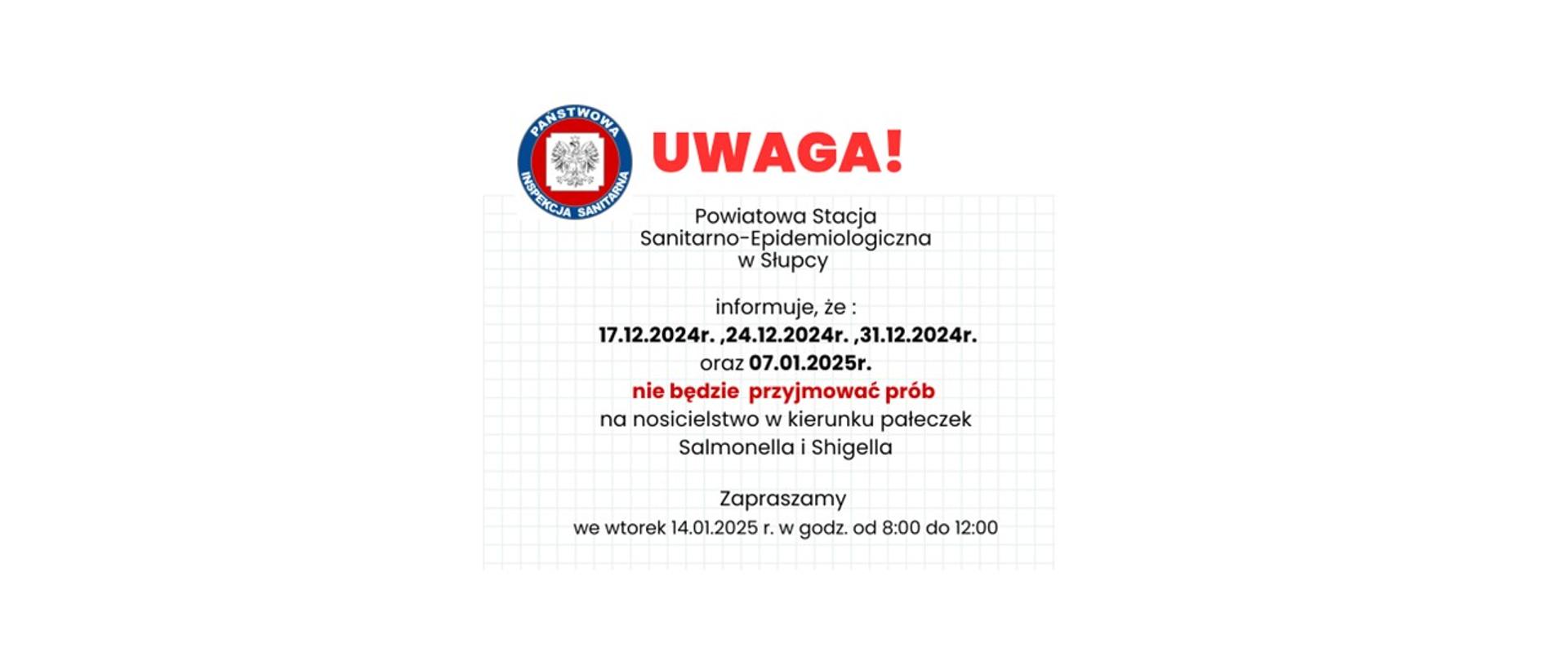 Powiatowa Stacja Sanitarno-Epidemiologiczna w Słupcy informuje, że w dniach: 17.12.2024r. ,24.12.2024r. ,31.12.2024r. oraz 07.01.2025r. nie będą przyjmowane próby na nosicielstwo w kierunku pałeczek Salmonella/ Shigella Zapraszamy we wtorek 14.01.2025r. w godz. 8:00 – 12:00