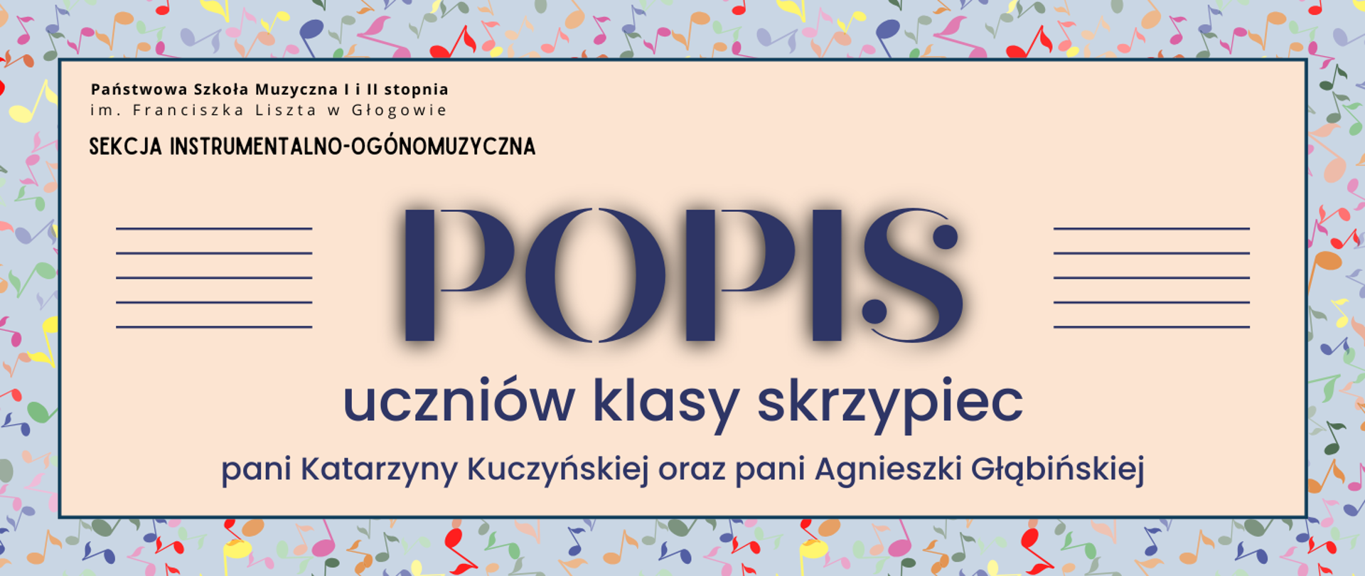 Grafika zawiera napisy: pełna nazwa szkoły w dwóch rzędach, "SEKCJA INSTRUMENTALNO-OGÓLNOMUZYCZNA", "POPIS uczniów klasy skrzypiec pani Katarzyny Kuczyńskiej oraz pani Agnieszki Głąbińskiej". Napisy rozmieszczone w centrum, w prostokątnym polu w kolorze jasnobeżowym z ciemną obwódką. Nazwa szkoły i sekcji w lewym górnym narożniku pola, słowo "POPIS" w centrum, wyróżnione dużym rozmiarem ozdobnej czcionki. Z jego prawej i lewej strony równoległe krótkie linie tworzące symbole pięciolinii. Pozostała treść w dolnej części pola, wyrównana do środka. Tło za prostokątnym polem szare, z różnokolorowymi symbolami nut, rozmieszczonymi nieregularnie.