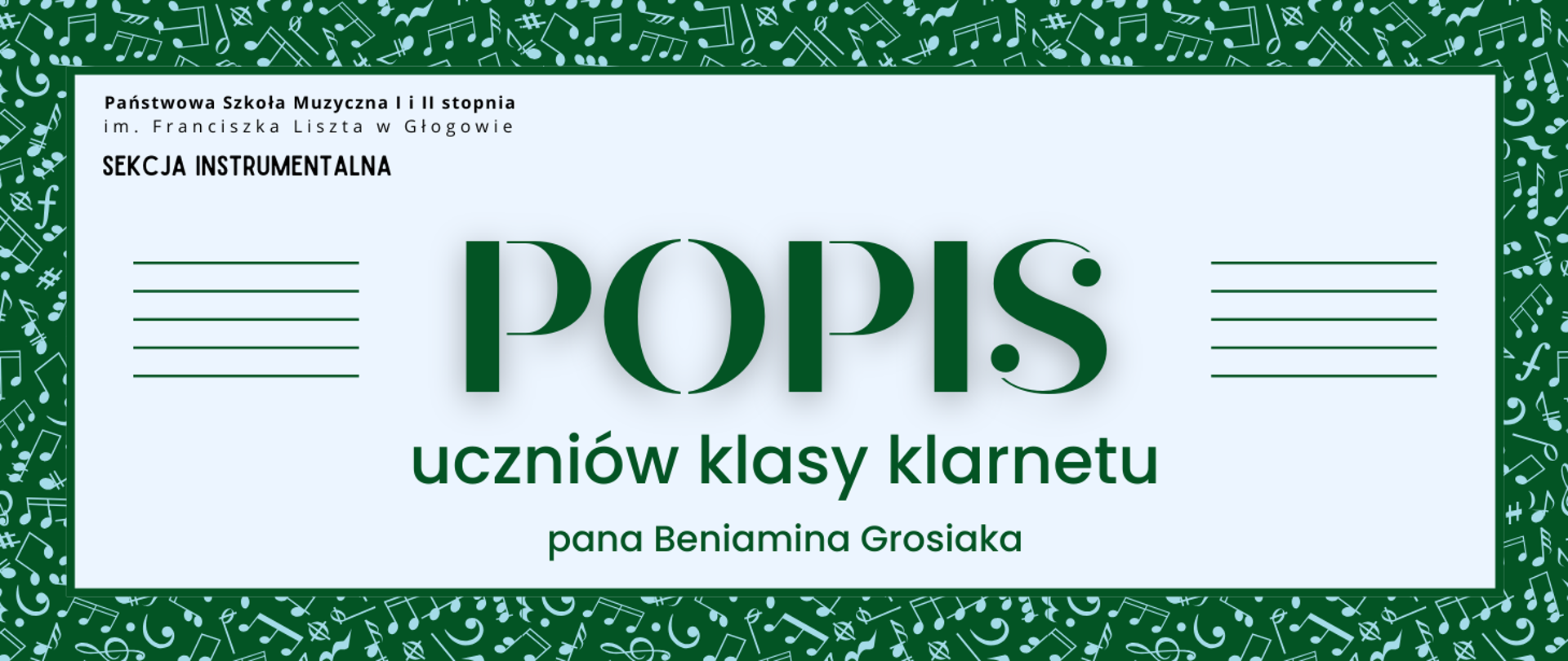 Grafika zawiera napisy: pełna nazwa szkoły w dwóch rzędach, "SEKCJA INSTRUMENTALNA", "POPIS uczniów klasy klarnetu pana Beniamina Grosiaka". Napisy rozmieszczone w centrum, w prostokątnym polu w jasnym odcieniu szarości. Nazwa szkoły i sekcji w lewym górnym narożniku pola, litery czarne. Słowo "POPIS" w centrum, wyróżnione dużym rozmiarem i ozdobnym krojem czcionki. Z jego prawej i lewej strony równoległe krótkie linie tworzące symbole pięciolinii. Pozostała treść w dolnej części pola, wyrównana do środka. Litery i pięciolinie w kolorze ciemnozielonym. Tło za prostokątnym polem ciemnozielone, z drobnymi symbolami nut i znaków muzycznych w kolorze jasnoniebieskim, rozmieszczonymi gęsto i nieregularnie.