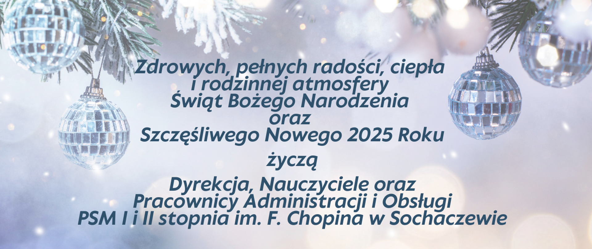 Tło niebieskie, świecące bombki i życzenia: Zdrowych, pełnych radości, ciepła i rodzinnej atmosfery Świąt Bożego Narodzenia oraz Szczęśliwego Nowego 2025 Roku życzą Dyrekcja, Nauczyciele oraz Pracownicy Administracji i Obsługi
PSM I i II stopnia im. F. Chopina w Sochaczewie