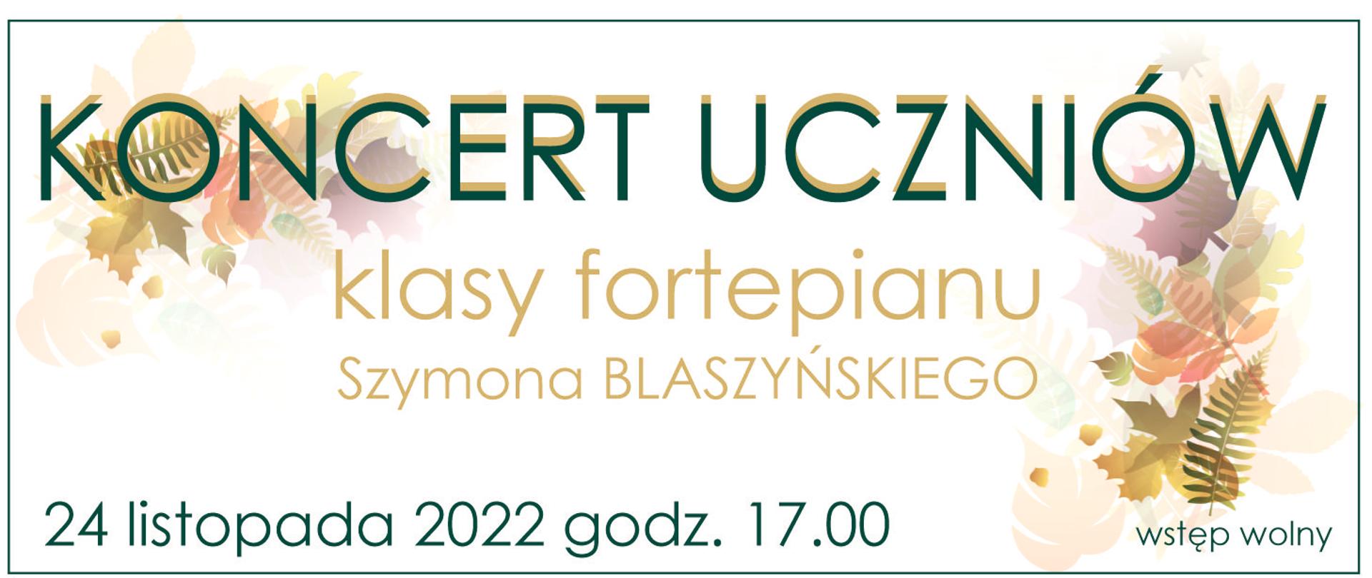 Grafika. Tło biało-kremowe. W lewym górnym rogu delikatnie przebijający motyw kolorowych jesiennych liści to samo w innej konfiguracji z prawej strony. Wokół dyskretne zielony obramowanie. Od góry duży zielony napis koncert uczniów, zmiana koloru na kremowy, klasy fortepianu Szymona Blaszyńskiego, zmiana koloru na zielony, 24 listopada 2022 godzina 17:00 wstęp wolny.