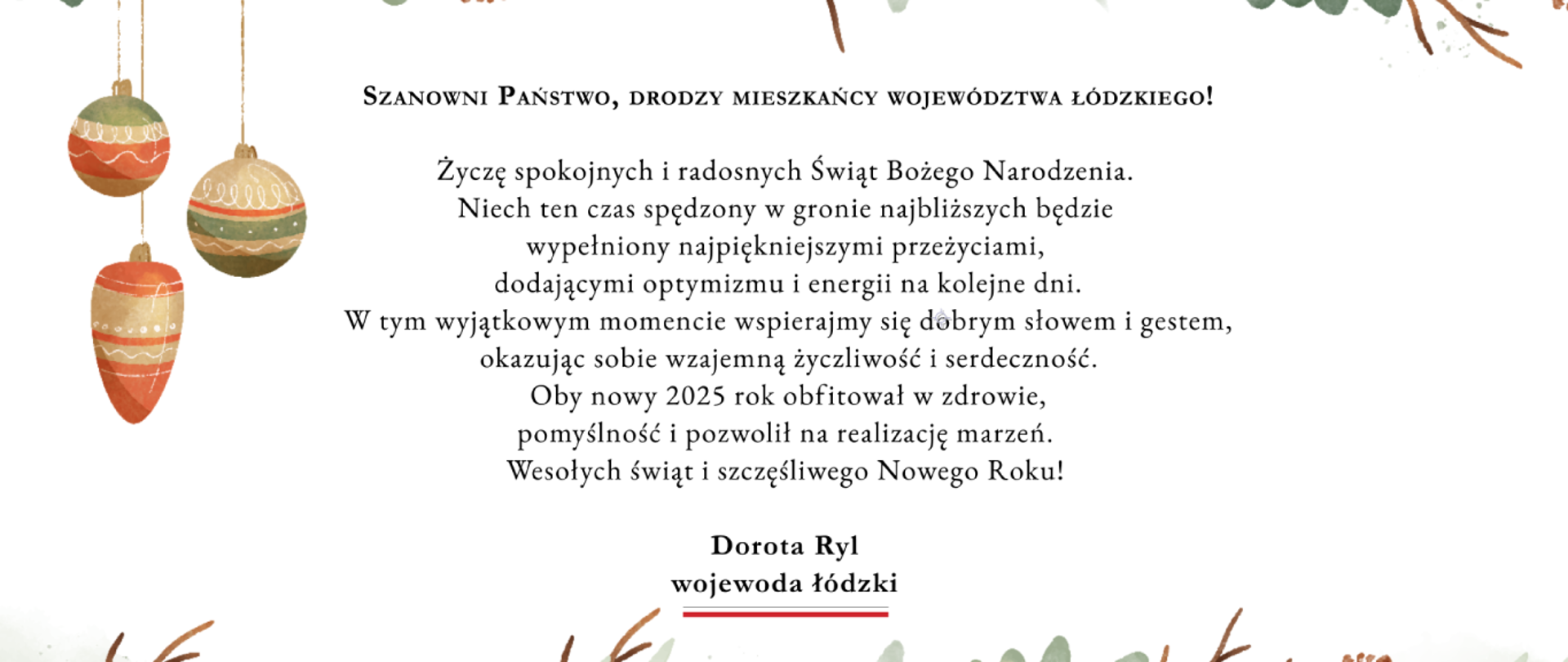 Grafika z życzeniami świątecznymi wojewody łódzkiego Doroty Ryl.
"Szanowni Państwo, Drodzy Mieszkańcy Województwa Łódzkiego! Życzę spokojnych i radosnych Świąt Bożego Narodzenia. Niech ten czas spędzony w gronie najbliższych będzie wypełniony najpiękniejszymi przeżyciami, dodającymi optymizmu i energii na kolejne dni. W tym wyjątkowym momencie wspierajmy się dobrym słowem i gestem, okazując sobie wzajemną życzliwość i serdeczność. Oby nowy 2025 rok obfitował w zdrowie, pomyślność i pozwolił na realizację marzeń. Wesołych świąt i szczęśliwego Nowego Roku! Dorota Ryl wojewoda łódzki" 