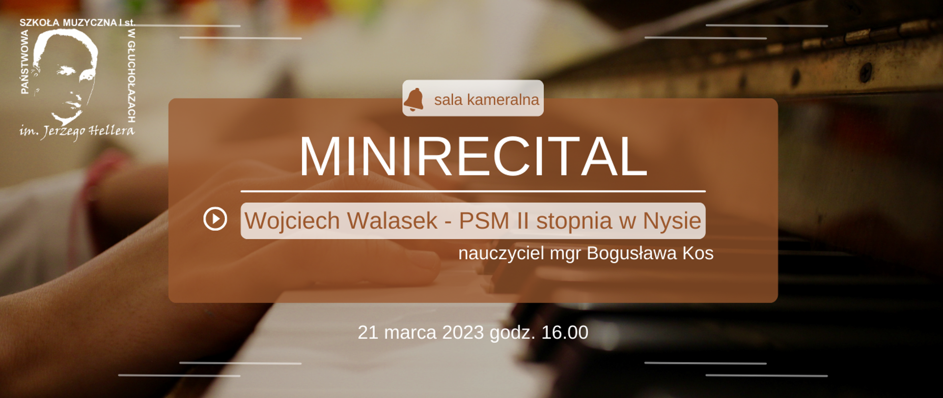 Kolorystyka beżowa, w tle rozmyta klawiatura fortepianu oraz dłonie pianisty W lewym górnym rogu białe transparentne logo szkoły muzycznej w Głuchołazach pośrodku brązowy prostokąt z wydzielonymi jaśniejszymi elementami od góry symbol dzwonka sala kameralna poniżej duża czcionka kolor biały mi nie recital oddzielony kreską znak Play oraz Wojciech Walasek – prezent 2 stopnia w Nysie nauczyciel magister Bogusława Kos na samym dole 21 marca 2023 godzina 16:00