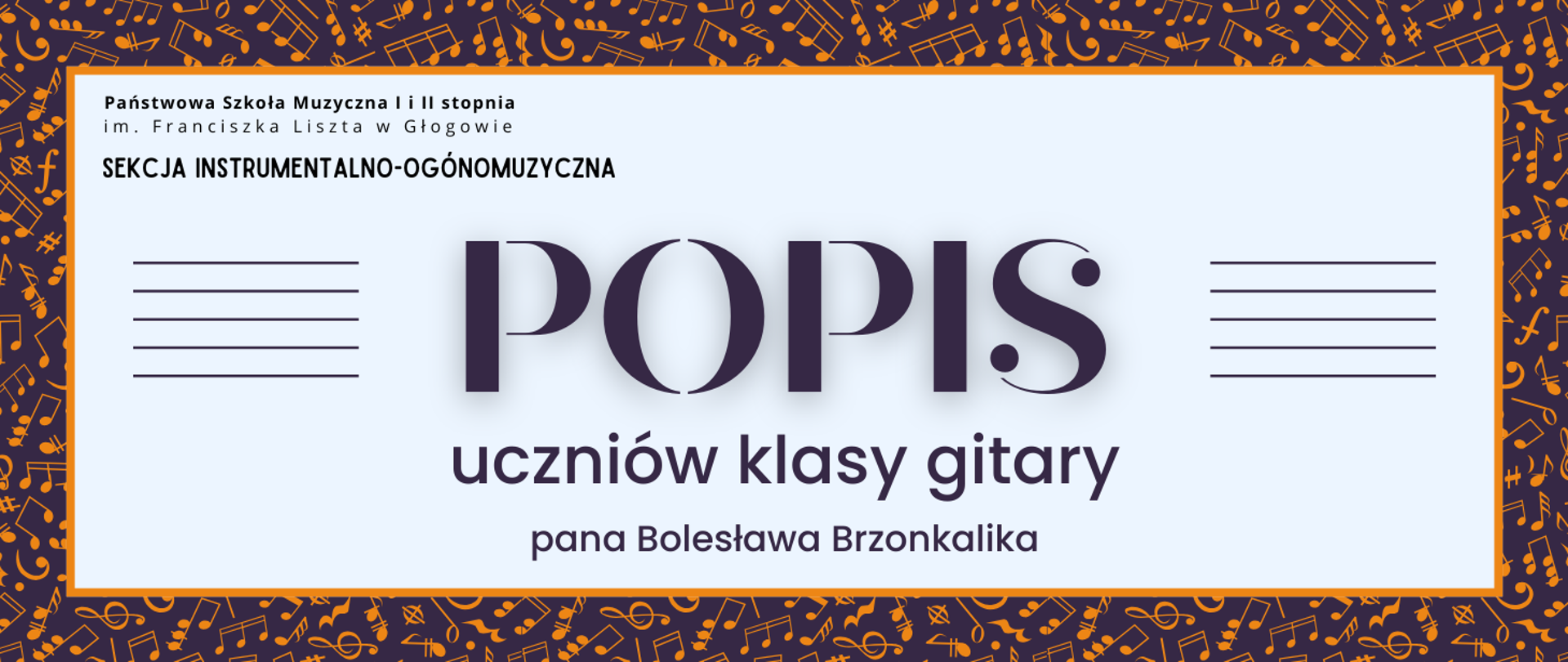 Grafika zawiera napisy: pełna nazwa szkoły w dwóch rzędach, "SEKCJA INSTRUMENTALNO-OGÓLNOMUZYCZNA", "POPIS uczniów klasy gitary pana Bolesława Brzonkalika". Napisy rozmieszczone w centrum, w prostokątnym polu w jasnym odcieniu szarości, z pomarańczowym obramowaniem. Nazwa szkoły i sekcji w lewym górnym narożniku pola, litery czarne. Słowo "POPIS" w centrum, wyróżnione dużym rozmiarem i ozdobnym krojem czcionki. Z jego prawej i lewej strony równoległe krótkie linie tworzące symbole pięciolinii. Pozostała treść w dolnej części pola, wyrównana do środka. Litery i pięciolinie w kolorze ciemnofioletowym. Tło za prostokątnym polem ciemnofioletowe, z drobnymi symbolami nut i znaków muzycznych w kolorze pomarańczowym, rozmieszczonymi gęsto i nieregularnie.